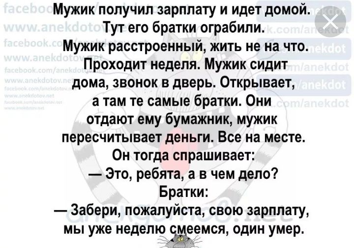 Мужик получил зарплату и идет домой Тут его братки ограбили Мужик расстроенный жить не на что Проходит неделя Мужик сидит дома звонок в дверь Открывает а там те самые братки Они отдают ему бумажник мужик пересчитывает деньги Все на месте Он тогда спрашивает Это ребята а в чем дело Братки Забери пожалуйста свою зарплату мы уже неделю еемся один умер