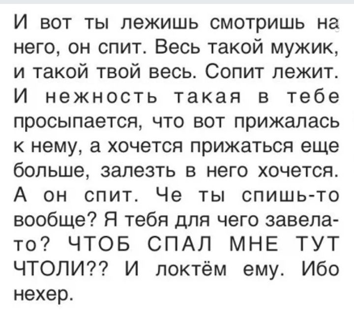 И вот ты лежишь смотришь на него он спит Весь такой мужик и такой твой весь Сопит лежит И нежность такая в тебе просыпается что вот прижалась к нему а хочется прижаться еще больше залезть в него хочется А он спит Че ты спишь то вообще Я тебя для чего завела то ЧТОБ СПАЛ МНЕ ТУТ ЧТОЛИ И локтём ему Ибо нехер