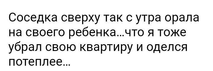 Соседка сверху так с утра орала на своего ребенкачто я тоже убрал свою квартиру и оделся потеплее