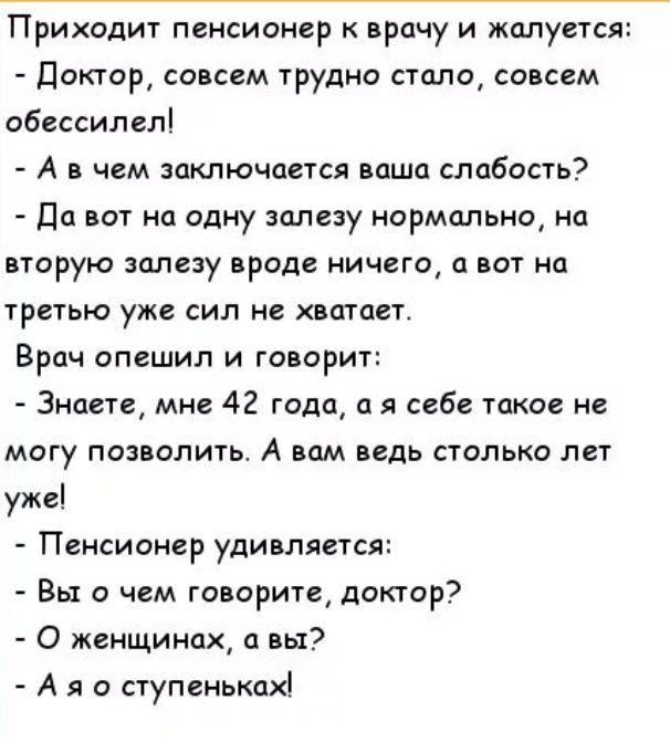 Приходит пенсионер к врачу и жалуется Доктор совсем трудно стало совсем обессилел А в чем заключается ваша слабость Да вот на одну залезу нормально на вторую залезу вроде ничего а вот на третью уже сил не хватает Врач опешил и говорит Знаете мне 42 года а я себе такое не могу позволить А вам ведь столько лет уже Пенсионер удивляется Вы о чем говорите доктор О женщинах вы А я о ступеньках