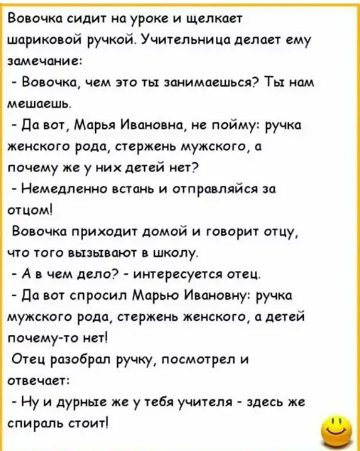 ВОВОЧКО СИДИТ На уроке И щелкает шариковой ручкой Учительница делает ему замечание Вовочка чем это ты занимаешься Ты нам мешаешь Да вот Марья Ивановна не пойму ручка женского рода стержень мужского а почему же у них детей нет Немедленно встань и отправляйся за отцом Вовочка приходит домой и говорит отцу что того вызывают в школу А в чем дело интересуется отец Да вот спросил Марью Ивановну ручка му