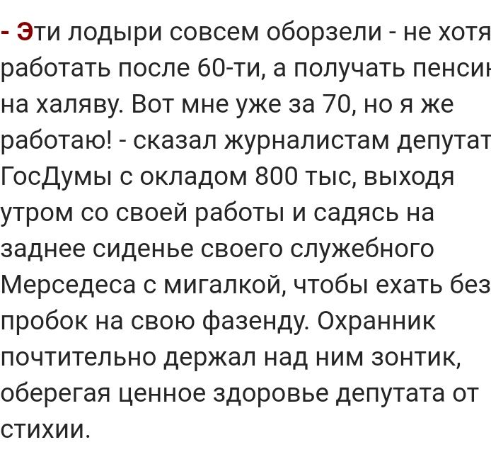Эти лодыри совсем оборзели не хотя работать после 60 ти а получать пенсиъ на халяву Вот мне уже за 70 но я же работаю сказал журналистам депутат Госдумы с окладом 800 тыс выходя утром со своей работы и садясь на заднее сиденье своего служебного Мерседеса с мигалкой чтобы ехать без пробок на свою фазенду Охранник почтительно держал над ним зонтик оберегая ценное здоровье депутата от стихии