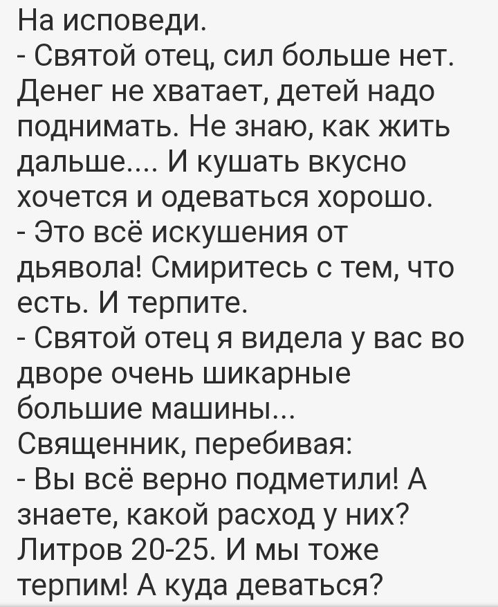 На исповеди Святой отец сил больше нет Денег не хватает детей надо поднимать Не знаю как жить дальше И кушать вкусно хочется и одеваться хорошо Это всё искушения от дьявола Смиритесь с тем что есть И терпите Святой отец я видела у вас во дворе очень шикарные большие машины Священник перебивая Вы всё верно подметили А знаете какой расход у них Литров 20 25 И мы тоже терпим А куда деваться