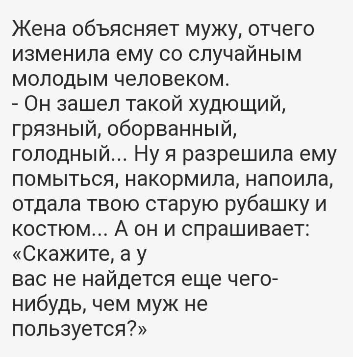 Жена объясняет мужу отчего изменила ему со случайным молодым человеком Он зашел такой худющий грязный оборванный голодный Ну я разрешила ему помыться накормила напоила отдала твою старую рубашку и костюм А он и спрашивает Скажите а у вас не найдется еще чего нибудь чем муж не пользуется