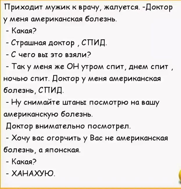 Приходит мужик к врачу жалуется Доктор у меня американская болезнь Какая Страшная доктор СПИД С чего вы это взяли Так у меня же ОН утром спит днем спит ночью спит Доктор у меня американская болезнь СПИД Ну снимайте штаны посмотрю на вашу американскую болезнь Доктор внимательно посмотрел Хочу вас огорчить у Вас не американская болезнь а японская Какая ХАНАХУЮ