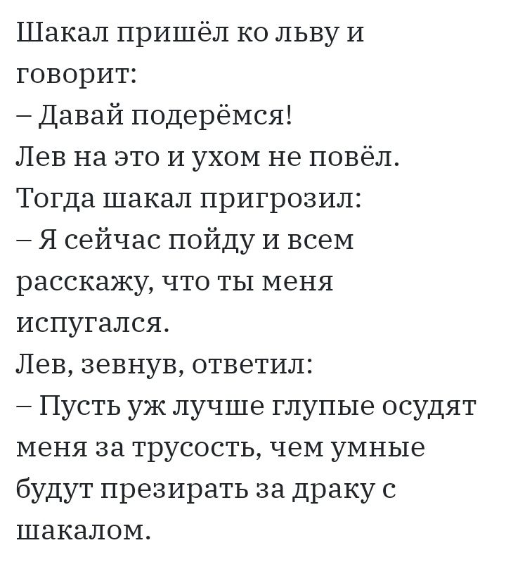 Шакал пришёл ко льву И говорит Давай подерёмся Лев на это и ухом не повёл Тогда шакал пригрозил Я сейчас пойду и всеМ расскажу что ты меня испугался Лев зевнув ответил Пусть уж лучше глупые осудят меня за трусость чеМ умные будут презирать за драку с шакалом