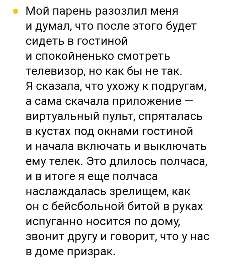 Мой парень разозлил меня и думал что после этого будет сидеть в гостиной и спокойненько смотреть телевизор но как бы не так Я сказала что ухожу к подругам а сама скачала приложение виртуальный пульт спряталась в кустах под окнами гостиной и начала включать и выключать ему телек Это длилось полчаса и в итоге я еще полчаса наслаждалась зрелищем как он с бейсбольной битой в руках испуганно носится по