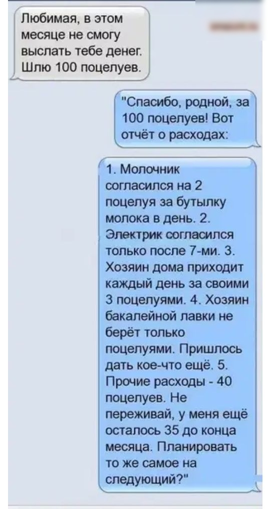 Любимая в этом месяце не смогу выслать тебе денег Шлю 100 поцелуев Спасибо родной за 100 поцелуев Вот отчёт о расходах 1 Молочник согласился на 2 поцелуя за бутылку молока в день 2 Электрик согласился только после 7 ми 3 Хозяин дома приходит каждый день за своими 3 поцелуями 4 Хозяин бакалейной лавки не берёт только поцелуями Пришлось дать кое что ещё 5 Прочие расходы 40 поцелуев Не переживай у ме