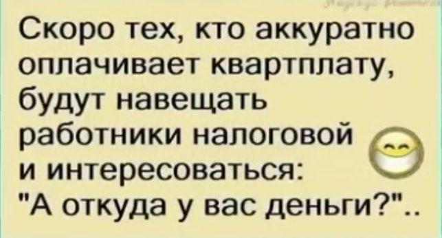 Скоро тех кто аккуратно оплачивает квартплату будут навещать работники налоговой и интересоваться А откуда у вас деньги