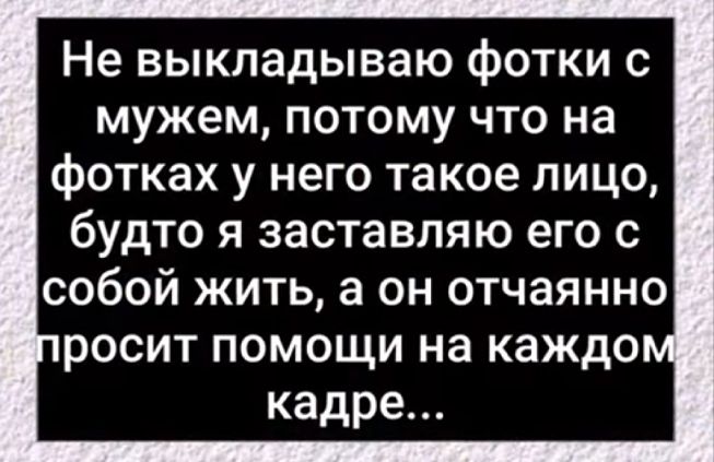 Не выкладываю фотки с мужем потому что на фотках у него такое лицо будто я заставляю его с собой жить а он отчаянно росит помощи на каждо кадре