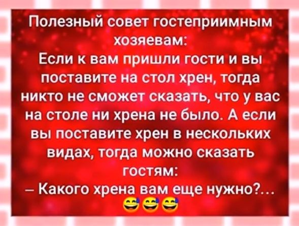 Полезный совет гостеприимным хозяевам Если к вам пришли гости и вы поставите на стол хрен тогда никто не сможет сказать что у вас на столе ни хрена не было А если вы поставите хрен в нескольких видах тогда можно сказать гостям Какого хрена вам еще нужно