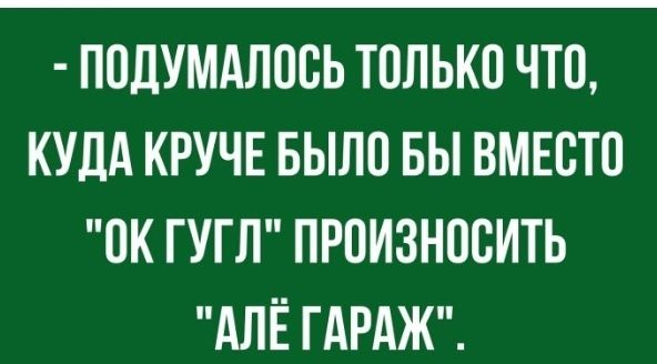 ПОДУМАЛООЬ ТОЛЬКО ЧТО КУДА КРУЧЕ БЫЛО БЫ ВМЕСТО ОК ГУГЛ ПРОИЗНООИТЬ АЛЁ ГАРАЖ