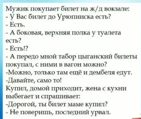 Мужик покупаег билет на жд вокзале У Вас билет до Урюпинска есгь Есть А боковая верхняя под ща у туалета есть Есгъп А передо мной табор цыганский билеты покупал с ними в вагон можно Можно только там ещё и дембеля едуто Дава само то Купил домой приходит жена с кухни выбегает и спрашивает дорогой ты билет маме купил Не повертцъ поспела кий урвать