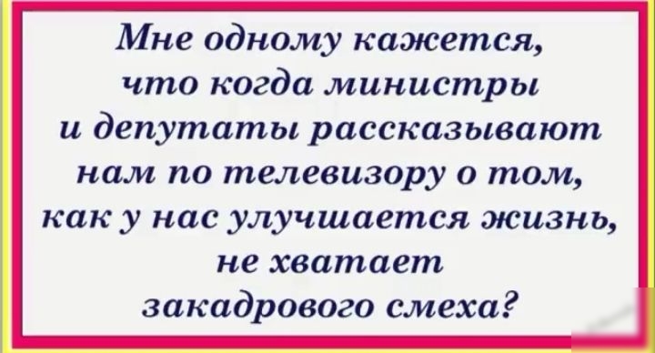 Мне одному кажется что когда министры и депутаты рассказывают нам по телевизору о том как у нас улучшается жизнь не хватает закадрового смеха