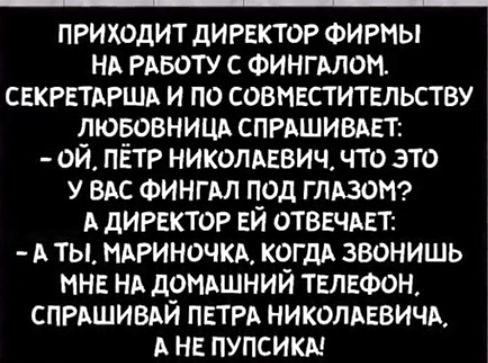 приходит директор ФИРМЫ НА РАБОТУ с ФингАлом СЕКРЕТАРША и по совместительству люёовнишх СПРАШИВАЕТ ой ПЕТР НИКОЛАЕВИЧ что это у ВАс Фингм под глАзоМ А дигвктор ЕЙ отвечАвт А ты НАРИНОЧКА КОГДА звонишь нне НА д9НАшний ТЕЛЕФОН СПРАШИВАИ ПЕТРА николпвишх А НЕ пупсикм