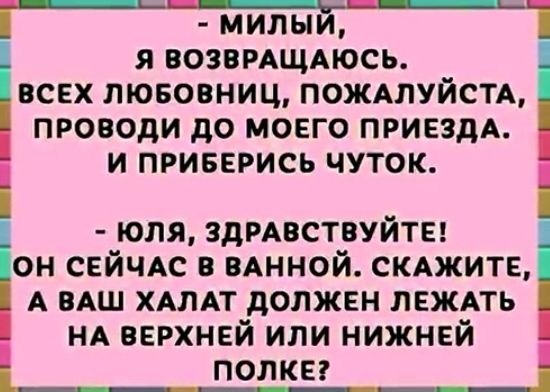 МИЛЫ Я ВОЗВРАЩАЮСЬ ВСЕХ ЛЮБОВНИЦ ПОЖАЛУЙСТА ПРОВОДИ до МОЕГО ПРИЕЗДА Ё И ПРИБЕРИСЬ ЧУТОК ЮЛЯ ЗДРАВСТВУЙТЕ ОН СЕЙЧАС В ВАННОЙ СКАЖИТЕ А ВАШ ХАЛАТ дОЛЖЕН ЛЕЖАТЬ НА ВЕРХНЕЙ ИЛИ НИЖНЕЙ ПОЛКЕ