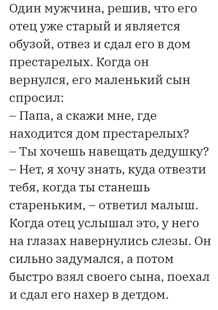 Один мужчина решив что его отец уже старый И является обузой отвез И сдал его в дом престарелых Когда он вернулся его маленький сын спросил Папа а скажи мне где находится дом престарелых Ты хочешь навещать дедушку Нет я хочу знать куда отвезти тебя когда ты станешь стареньким ответил малыш Когда отец услышал это у него на глазах навернулись слезы Он сильно задумался а потом быстро взял своего сына