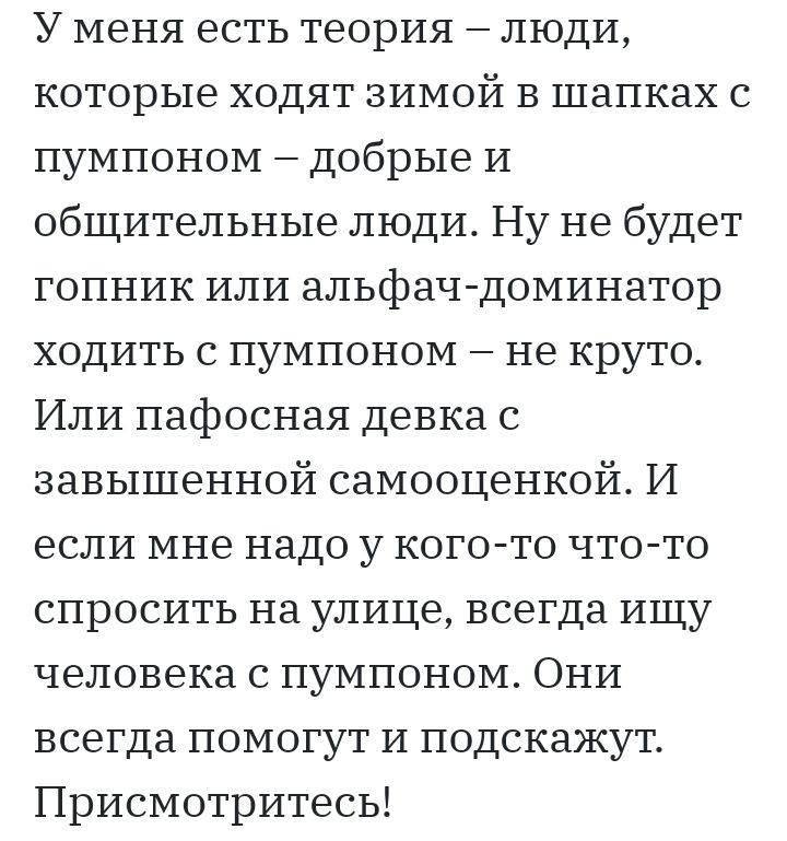 У меня есть теория люди которые ходят зимой в шапках с пумпоном добрые И общительные люди Ну не будет гопник или альфач доминатор ходить с пумпоном не круто Или пафосная девка с завышенной самооценкой И если мне надо у кого то что то спросить на улице всегда ищу человека с пумпоном Они всегда помогут и подскажут Присмотритесь