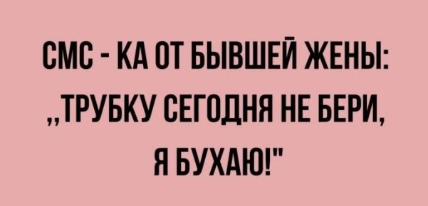 СМБ КА ПТ БЫВШЕЙ ЖЕНЫ ТРУБКУ СЕГОДНЯ НЕ БЕРИ Я БУХАЮ