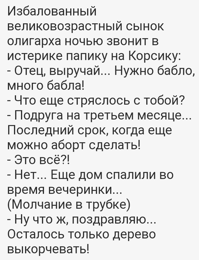 Избалованный великовозрастный сынок олигарха ночью звонит в истерике папику на Корсику Отец выручай Нужно бабло много бабла Что еще стряслось с тобой Подруга на третьем месяце Последний срок когда еще можно аборт сделать Это всё Нет Еще дом спалили во время вечеринки Молчание в трубке Ну что ж поздравляю Осталось только дерево выкорчевать