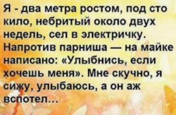 Я два метра ростом под сто кило небритый около двух недель сел в электричку __Напротив парниша на майке написано Улыбнись если Бочешь меня Мне скучно я улыбаюсь а он аж отел