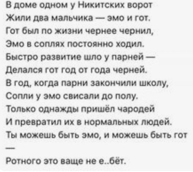 В доме одном у Никитских ворот Жили два мальчика эмо и гот Гот был по жизни чернее чернил Эмо соплях постоянно ходил Быстро развитие шло у пажй делался гот год от года черной в год когда парии закончили школу Сопли у эмо списали до полу Только ошахщн пришёл чэродей и превратил их в нормальных людей Ты можешь быть эмо и можешь быть гот Ротиого это ваще не в6ёт