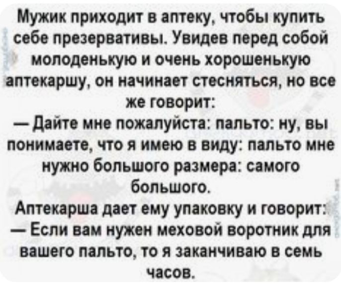 Мужик приходит в аптеку чтобы купить себе презервативы Увидев перед собой молоденькую и очень хорошенькую аптекаршу он начинает стесняться но все же говорит дайте мне пожалуйста пальто ну вы понимаете что я имею в виду пальто мне иудшо большого размера самого бопьшого Аптекарша дает ему упаковку и говорит Если вам нужен моховой воротник для вашего пальто то я заканчиваю семь часов