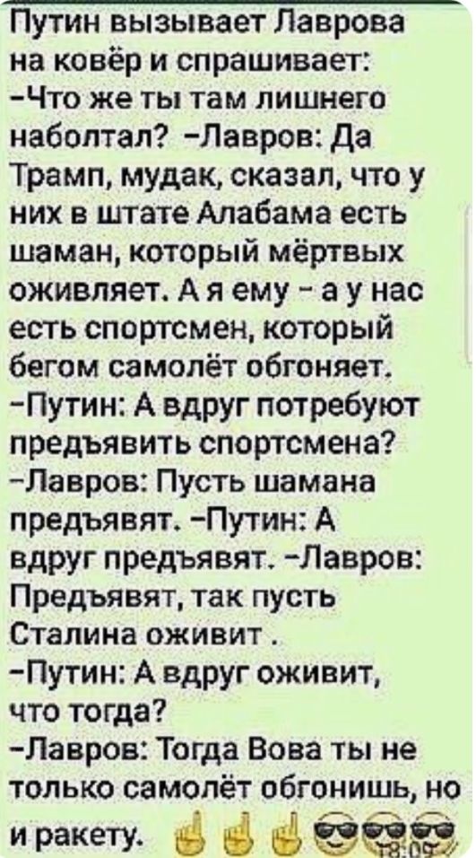 Путин вызывает Лаврова на ковёр и спрашивает ЧТ0 же ТЫ там ЛИШНЕГО набоптал Лавров да Трамп мудак сказал что у них в штате Алабама есть шаман который мёртвых оживляет А я ему а у нас есть спортсмен который бегом самолёт обгоняет Путин А вдруг потребуют предъявить спортсмена Лавров Пусть шамана предъявят Путин А вдруг предъявят Лавров Предъявят так пусть Сталина оживит Путин А вдруг оживит что тогд