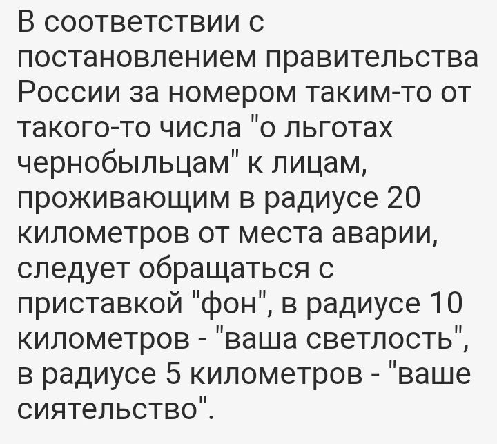 В соответствии с постановлением правительства России за номером таким то от такого то числа 0 льготах чернобыльцам к лицам проживающим в радиусе 20 километров от места аварии следует обращаться с приставкой фон в радиусе 10 километров ваша светлость в радиусе 5 километров ваше сиятельствоЙ