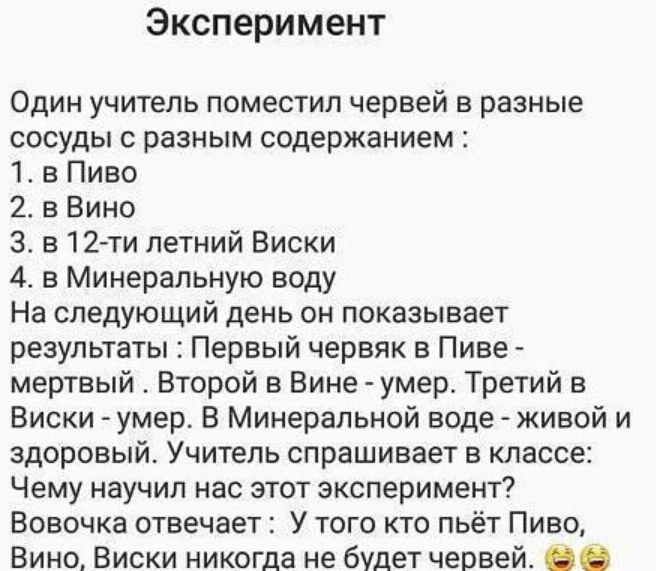 Эксперимент Один учитель поместил червей в разные сосуды с разным содержанием 1 в Пиво 2 3 Вино 3в12ти летний Виски 4 в Минеральную воду На следующий день он показывает результаты Первый червяк в Пиве мертвый Второй в Вине умер Третий в Виски умер В Минеральной воде живой и здоровый Учитель спрашивает в классе Чему научил нас этот эксперимент Вовочка отвечает У того кто пьёт Пиво Вино Виски никогд