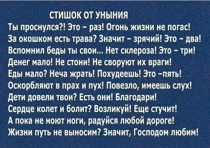 стишок от уныния Ты проснулся Это раз Огонь жизни не погас За окошком есть трава Значит зрячий Это два Вспомнил беды ты свои Нет склероза Это три денег мало Не стОни Не своруют их враги Ё _ Еды мало Неча Жрать Похудеещь Это пять Оскорбляют в прах и пух Повезло имеешь слух дети довели твои Есть они Благодари Сердце колет и болит Возликуй Еще стучит А пока не ноют ноги радуйся любой дороге Жизни пут