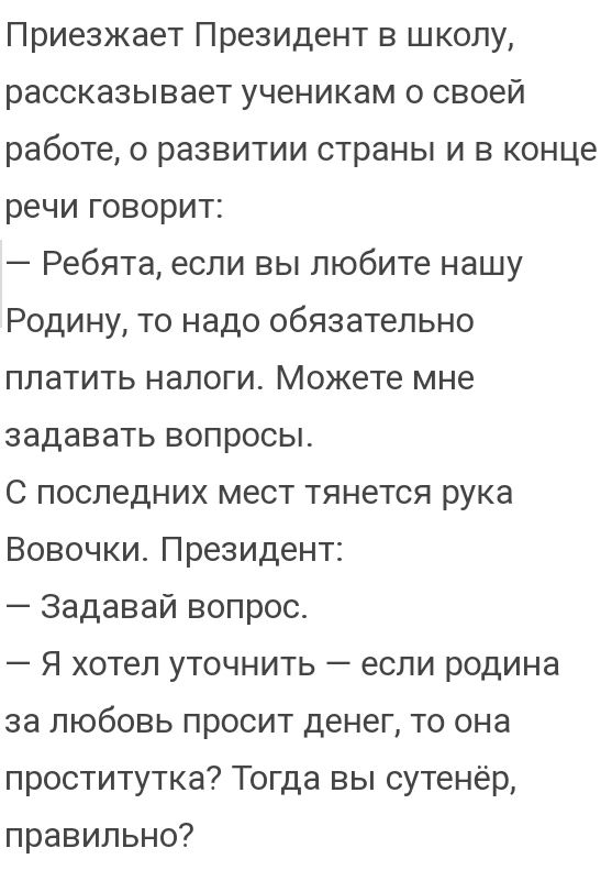 Приезжает Президент в школу рассказывает ученикам о своей работе о развитии страны и в конце речи говорит Ребята если вы любите нашу Родину то надо обязательно платить налоги Можете мне задавать вопросы С последних мест тянется рука Вовочки Президент Задавай вопрос Я хотел уточнить если родина за любовь просит денег то она проститутка Тогда вы сутенёр правильно
