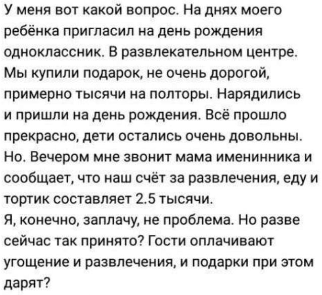 У меня вот какой вопрос На днях моего ребёнка пригласил на день рождения одноклассник В развлекательном центре Мы купили подарок не очень дорогой примерно тысячи на полторы Нарядились и пришли на день рождения Всё прошло прекрасно дети остались очень довольны Но Вечером мне звонит мама именинника и сообщает что наш счёт за развлечения еду и тортик составляет 25 тысячи Я конечно заплачу не проблема