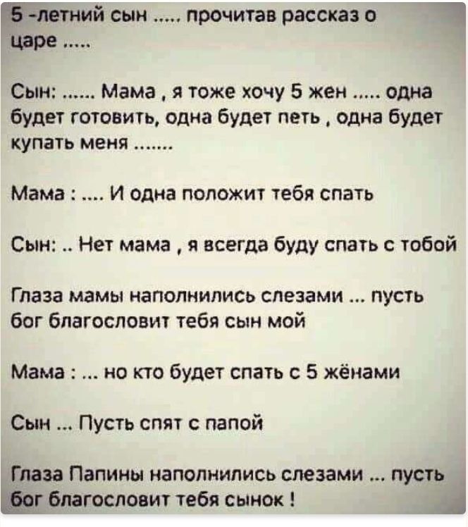 Біла ний сын прочитав рассказ о 1 Царе Сын Мама я тоже хочу 5 жен одна будет готовить одна будет петь одна будет купать меня Мама И одна положит тебя спать Сын Нет мама я всегда буду спать с тобой Глаза мамы наполнились слезами пусть бог благословит тебя сын мой Мама но кто будет спать с 5 жёнами Сын Пусть спят с папой Глаза Папины наполнились слезами пусть г благословит тебя сынок