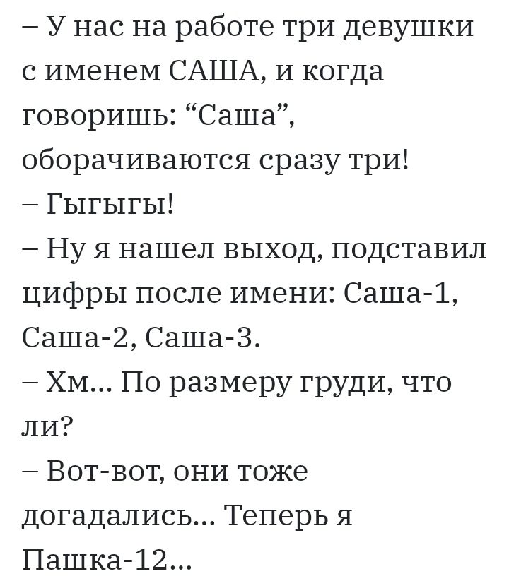 У нас на работе три девушки с именем САША И когда говоришь Саша оборачиваются сразу три Гыгыгы Ну я нашел выход подставил цифры после имени Саша 1 Саша2 Саша 3 Хм По размеру груди что ли Вот вот они тоже догадались Теперь я Пашка 12