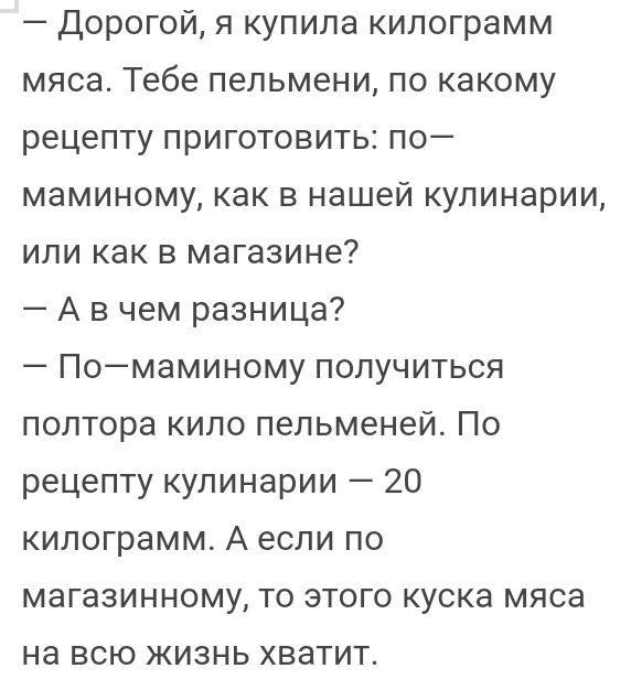 Дорогой я купила килограмм мяса Тебе пельмени по какому рецепту приготовить по маминому как в нашей кулинарии или как в магазине А в чем разница Помаминому получиться полтора кило пельменей По рецепту кулинарии 20 килограмм А если по магазинному то этого куска мяса НЭ ВСЮ ЖИЗНЬ ХВЗТИТ