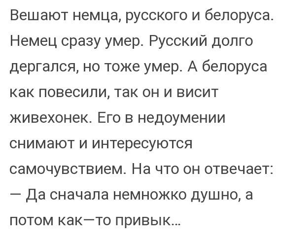 Вешают немца русского и белоруса Немец сразу умер Русский долго дергался но тоже умер А белоруса как повесили так он и висит живехонек Его в недоумении снимают и интересуются самочувствием На что он отвечает да сначала немножко душно а потом както привык