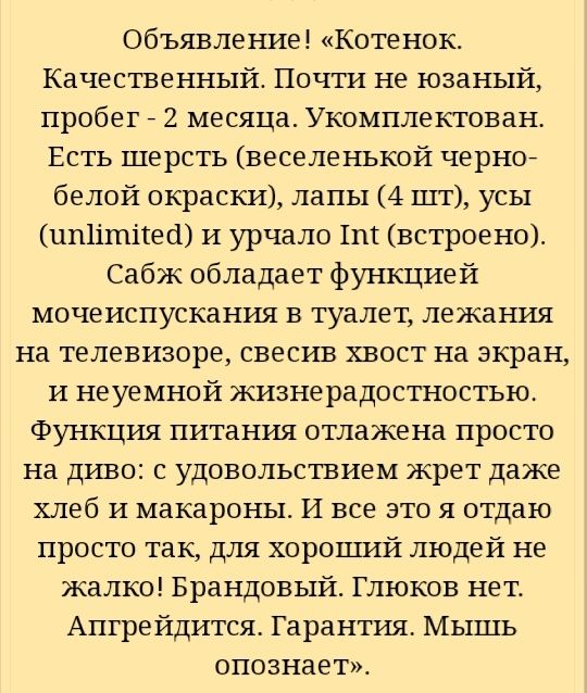 Объявление Котенок Качественный Почти не юзаный пробег 7 2 месяца Укомплектован Есть шерсть веселенькой черное белой окраски лапы 4 шт усы ип1ішітек1 И урчало ШШ встроено Сабж обладает функцией мочеиспускания в туалет лежания на телевизоре свесив хвост на экран и неуемной жизнерадостностью Функция питания отлажена просто на диво с удовольствием жрет даже хлеб и макароны И все это я отдаю просто та