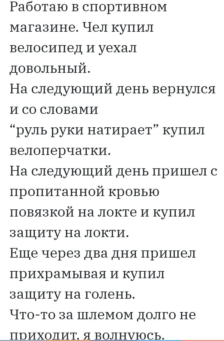 Работаю в спортивном магазине Чел купил велосипед И уехал довольный На следующий день вернулся И со словами руль руки натирает купил велоперчатки На следующий день пришел с пропитанной кровью повязкой на локте и купил защиту на локти Еще через два дня пришел прихрамывая и купил защиту на голень Что то за шлемом долго не приходит я волнуюсь