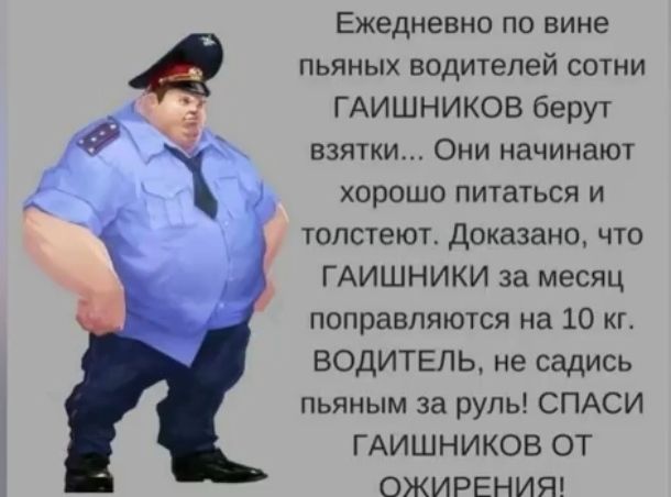 Ежедневно по вине пьяных водителей сотни ГАИШНИКОВ берут взятки Они начинают хорошо питаться и толстеют доказано что ГАИШНИКИ за месяц поправляются на 10 кг ВОДИТЕЛЬ не садись пьяным за руль СПАСИ ГАИШНИКОВ ОТ ОЖИРЕНИЯ