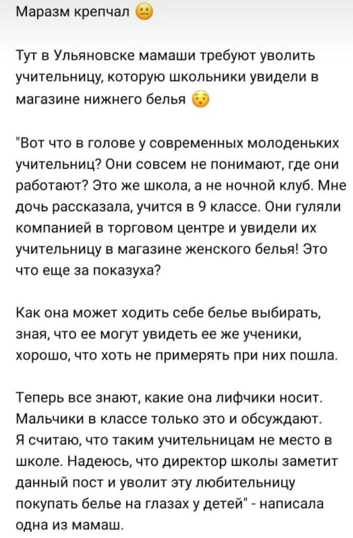 Маразм крепчап Тут в Ульяновске мамаши требуют уволить учительницу которую школьники увидели в магазине нижнего белья Вот что в голове у современных молоденьких учительниц Они совсем не понимают где они работают Это же школа а не ночной клуб Мне дочь рассказала учится в 9 классе Они гуляли компанией в торговом центре и увидели их учительницу в магазине женского белья Это что еще за показуха Как он