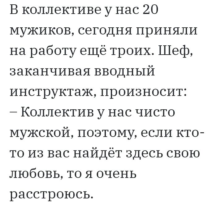 В коллективе у нас 20 мужиков сегодня приняли на работу ещё троих Шеф заканчивая вводный инструктаж произносит Коллектив у нас чисто мужской поэтому если кто то из вас найдёт здесь свою любовь то я очень расстроюсь