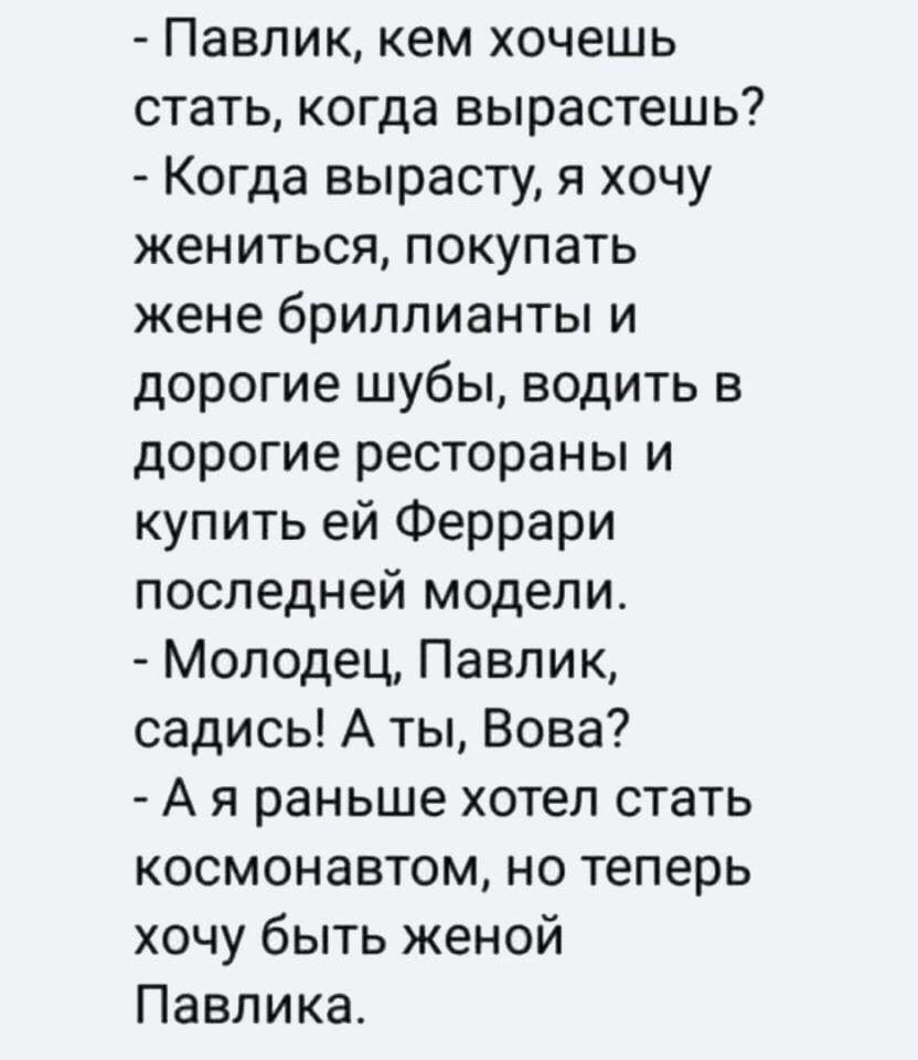 Павлик кем хочешь стать когда вырастешь Когда вырасту я хочу жениться покупать жене бриллианты и дорогие шубы водить в дорогие рестораны и купить ей Феррари последней модели Молодец Павлик садись А ты Вова А я раньше хотел стать космонавтом но теперь хочу быть женой Павлика
