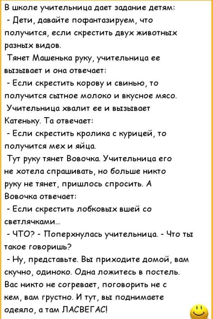 В школе учительница дает задание детям Дети давайте пофантазируем что получится если скрестить двух животных разных видов Тянет Машенька руку учительница ее вызывает и она отвечает Если скрестить корову и свинью то получится сытное молоко и вкусное мясо Учительница хвалит ее и вызывает Катеньку Та отвечает Если скрестить кролика с кури цей то получится мех и яйца Тут руку тянет Вовочка Учительница