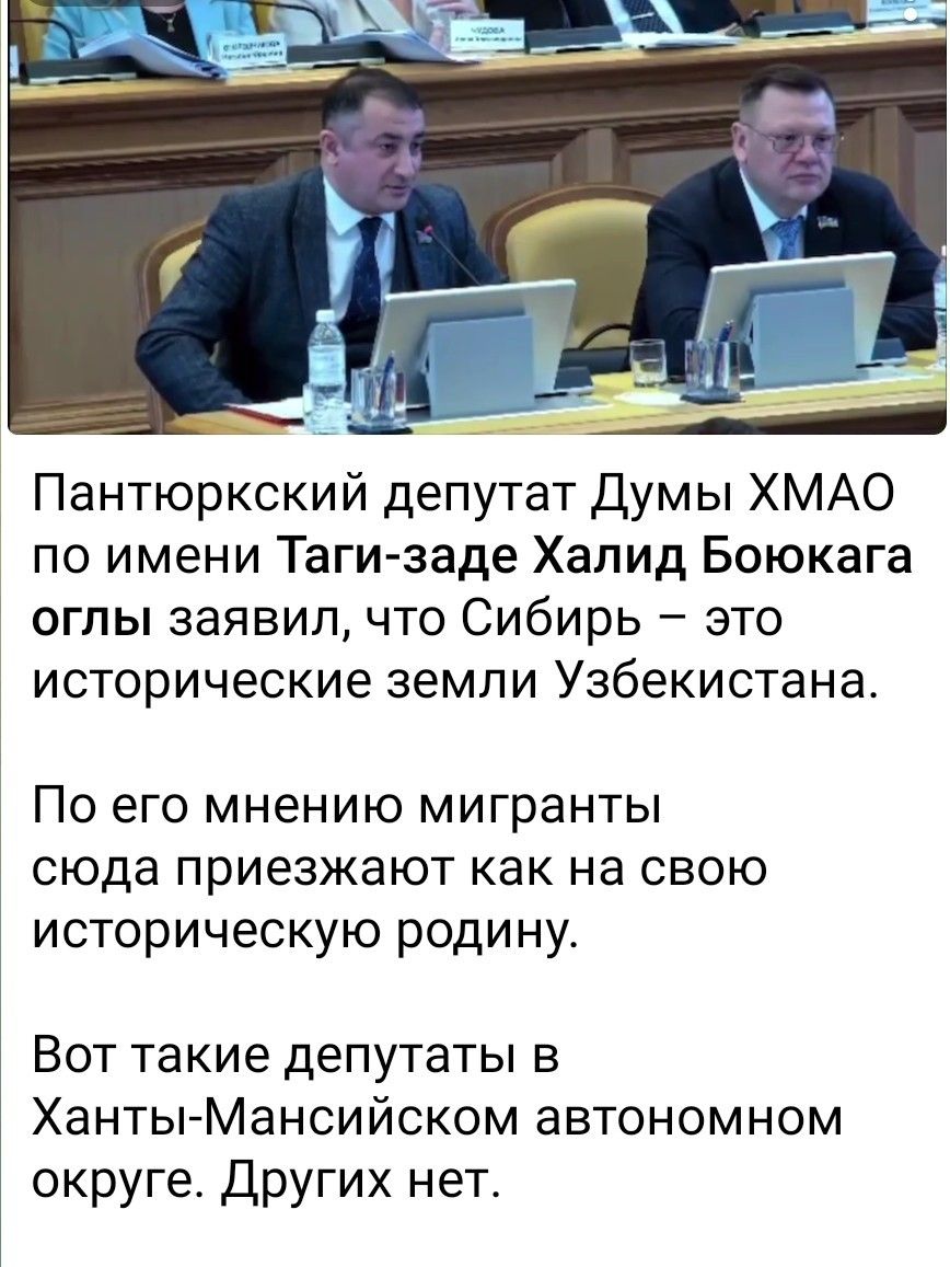 Пантюркский депутат Думы ХМАО по имени Таги-заде Халид Боюкага оглы заявил, что Сибирь – это исторические земли Узбекистана. По его мнению мигранты сюда приезжают как на свою историческую родину. Вот такие депутаты в Ханты-Мансийском автономном округе. Других нет.