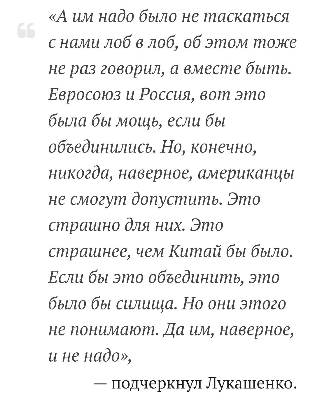 «А им надо было не таскаться с нами лоб в лоб, об этом тоже не раз говорил, а вместе быть. Евросоюз и Россия, вот это была бы мощь, если бы объединились. Но, конечно, никогда, наверное, американцы не смогут допустить. Это страшно для них. Это страшнее, чем Китай бы было. Если бы это объединили, это было бы сила. Но они этого не понимают. Да им, наверное, и не надо»,
— подчеркнул Лукашенко.