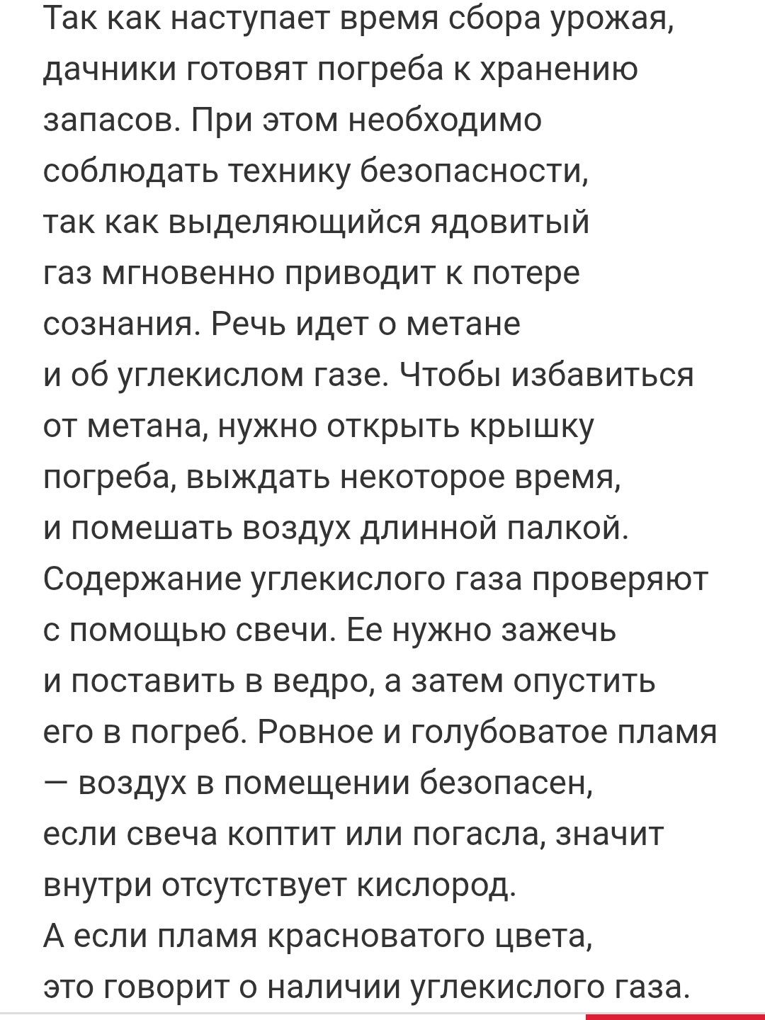 Так как наступает время сбора урожая, дачники готовят погреба к хранению запасов. При этом необходимо соблюдать технику безопасности, так как выделяющийся ядовитый газ мгновенно приводит к потере сознания. Речь идет о метане и об углекислом газе. Чтобы избавиться от метана, нужно открыть крышку погреба, выждать некоторое время, и помешать воздуху длинной палкой. Содержание углекислого газа проверяют с помощью свечи. Её нужно зажечь и поставить в ведро, а затем опустить его в погреб. Ровное и голубоватое пламя – воздуху в помещении безопасно, если свеча коптит или погасла, значит внутри отсутствует кислород. А если пламя красного цвета, это говорит о наличии углекислого газа.
