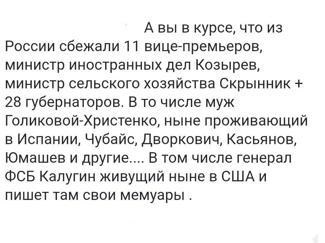 А вы в курсе, что из России сбежали 11 вице-премьеров, министр иностранных дел Козырев, министр сельского хозяйства Скрыник + 28 губернаторов. В то числе муж Голиковой-Христенко, ныне проживающий в Испании, Чубайс, Дворкович, Касьянов, Юмашев и другие.... В том числе генерал ФСБ Калугин живущий ныне в США и пишет там свои мемуары.
