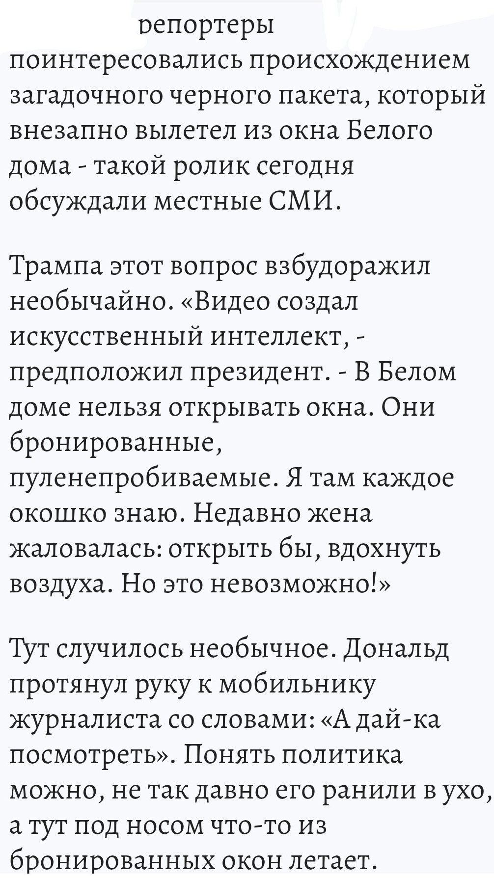 репортеры интересовались происхождением загадочного черного пакета, который внезапно вылетел из окна Белого дома - такой ролик сегодня обсуждали местные СМИ. Трампа этот вопрос взбудоражил необычно. «Видео создал искусственный интеллект, - предположил президент. - В Белом доме нельзя открывать окна. Они броннированные, пуленепробиваемые. Я там каждое окошко знаю. Недавно жена жаловалась: открыть бы, вдохнуть воздуха. Но это невозможно!» Тут случилось необычное. Дональд протянул руку к мобильнику журналиста со словами: «А дай-ка посмотреть». Понять политика можно, не так давно его ранили в ухо, а тут под боком что-то из черного пакета летает.