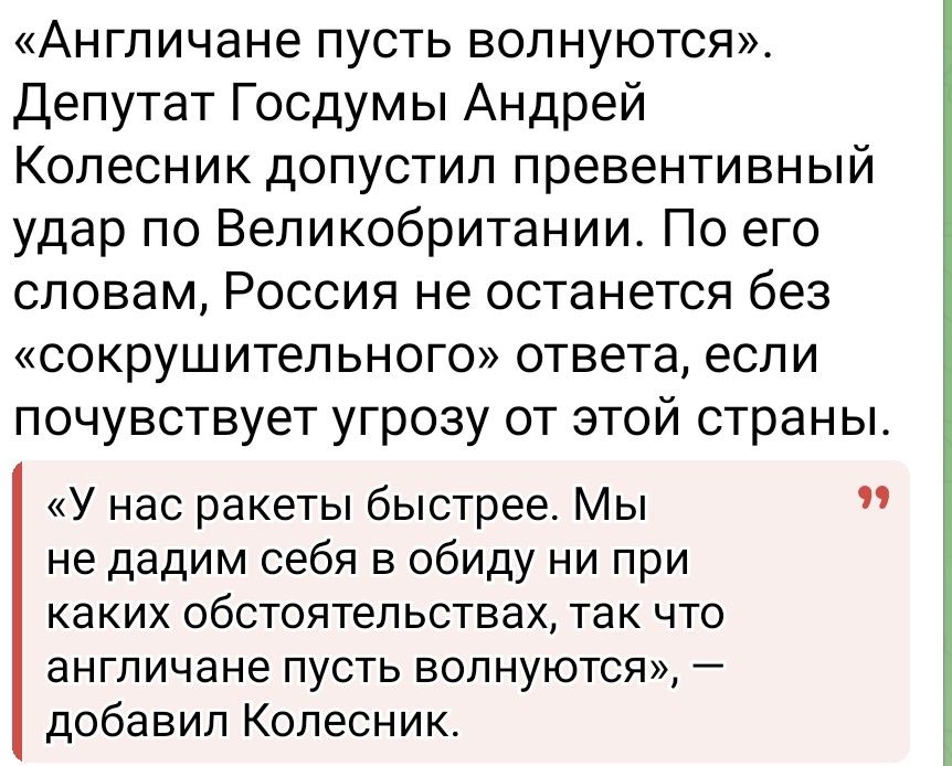 «Англичане пусть волнуются». Депутат Государственной Думы Андрей Колесник допустил превентивный удар по Великобритании. По его словам, Россия не останется без «сокрушительного» ответа, если почувствует угрозу от этой страны.

«У нас ракеты быстрее. Мы не дадим себя в обиду ни при каких обстоятельствах, так что английане пусть волнуются», — добавил Колесник.